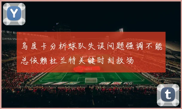 乌度卡分析球队失误问题强调不能总依赖杜兰特关键时刻救场