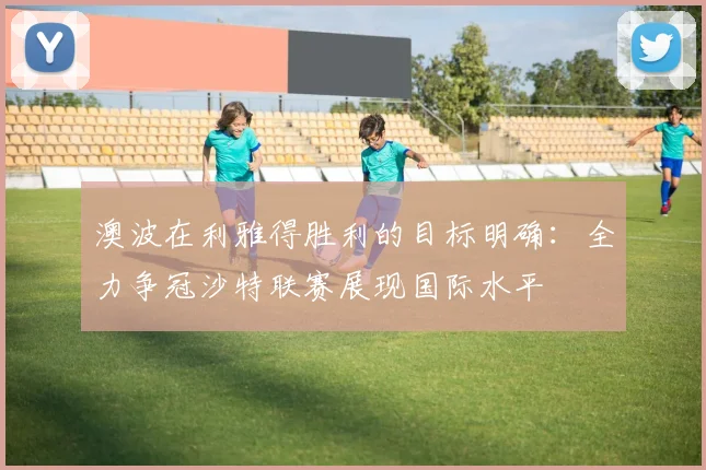 澳波在利雅得胜利的目标明确：全力争冠沙特联赛展现国际水平