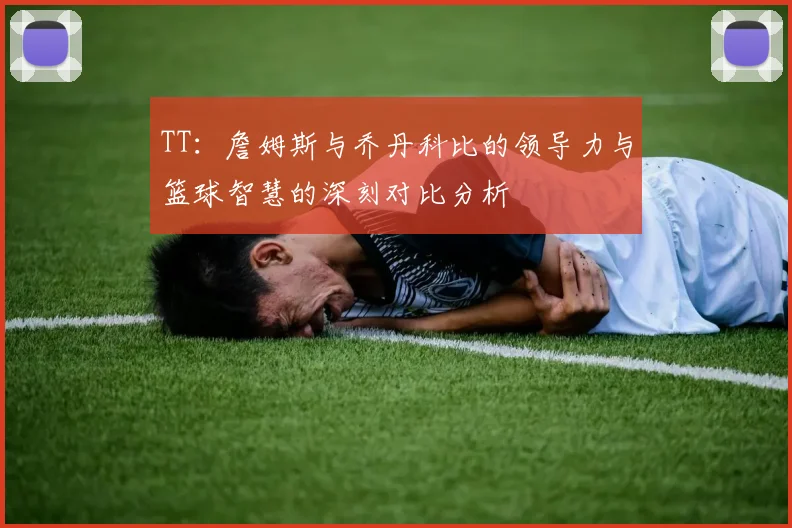 TT：詹姆斯与乔丹科比的领导力与篮球智慧的深刻对比分析