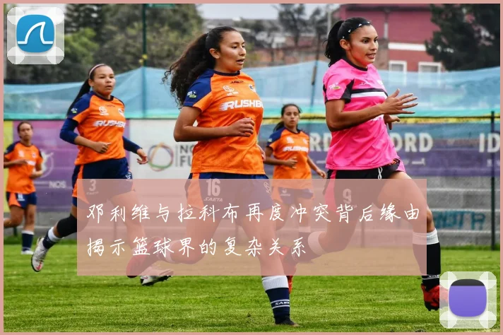 邓利维与拉科布再度冲突背后缘由揭示篮球界的复杂关系