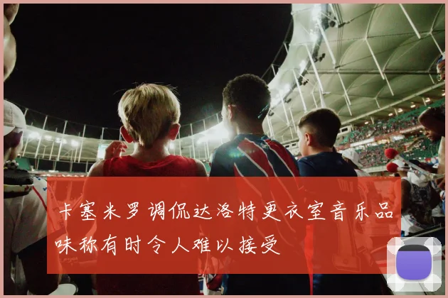 卡塞米罗调侃达洛特更衣室音乐品味称有时令人难以接受