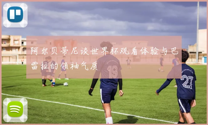 阿尔贝蒂尼谈世界杯观看体验与巴雷拉的领袖气质