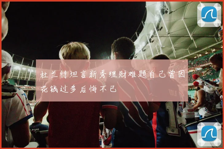 杜兰特坦言新秀理财难题自己曾因花钱过多后悔不已