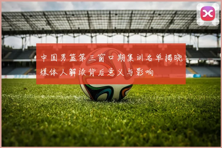 中国男篮第三窗口期集训名单揭晓媒体人解读背后意义与影响