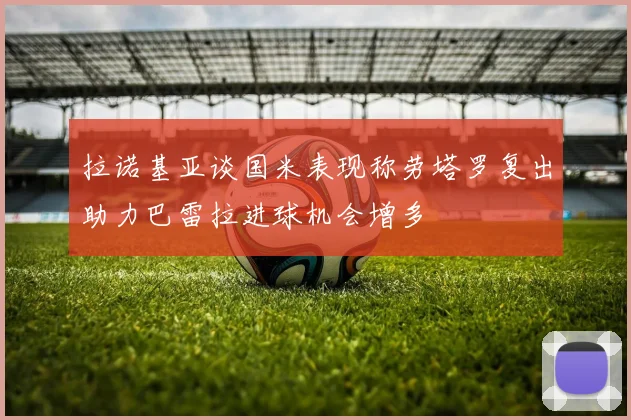 拉诺基亚谈国米表现称劳塔罗复出助力巴雷拉进球机会增多