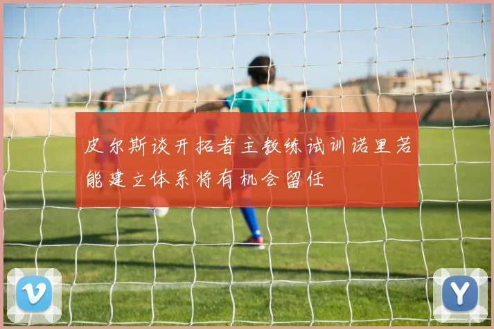 皮尔斯谈开拓者主教练试训诺里若能建立体系将有机会留任