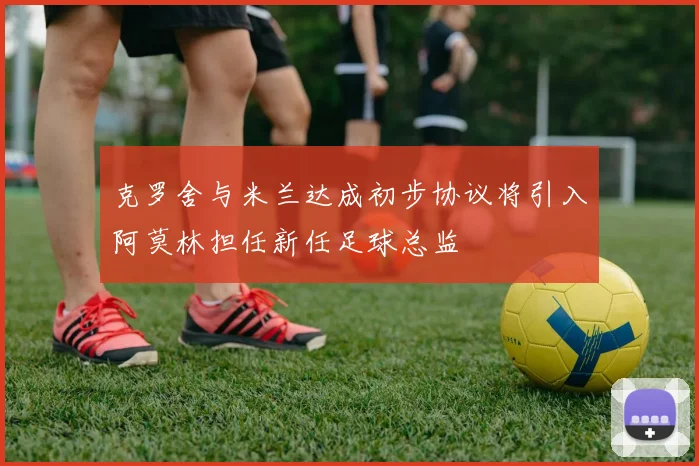 克罗舍与米兰达成初步协议将引入阿莫林担任新任足球总监