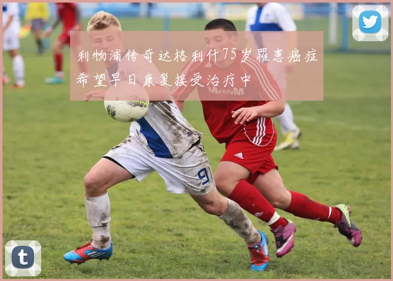 利物浦传奇达格利什75岁罹患癌症希望早日康复接受治疗中