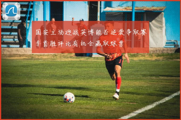 国安主场迎战英博能否逆袭争取赛季首胜评论有机会赢取球票