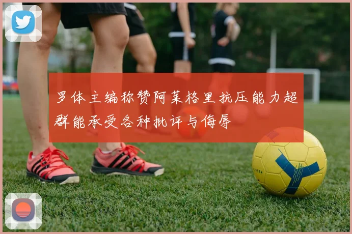 罗体主编称赞阿莱格里抗压能力超群能承受各种批评与侮辱