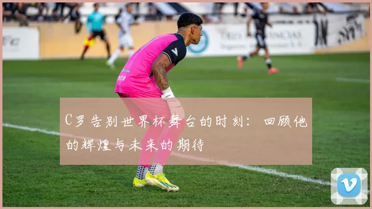 C罗告别世界杯舞台的时刻：回顾他的辉煌与未来的期待