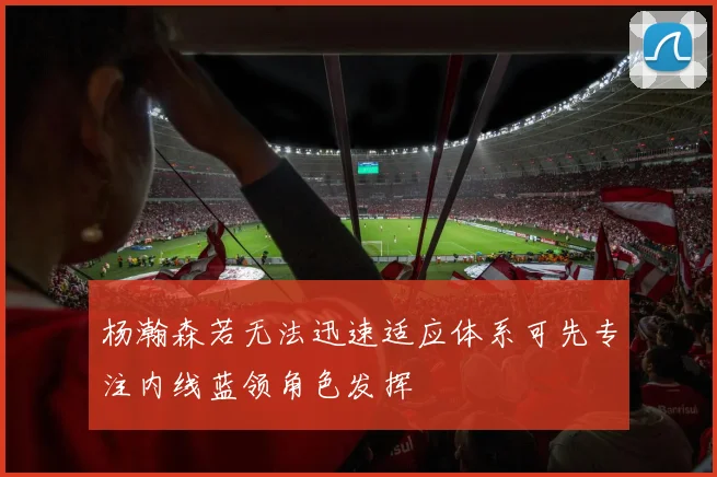 杨瀚森若无法迅速适应体系可先专注内线蓝领角色发挥