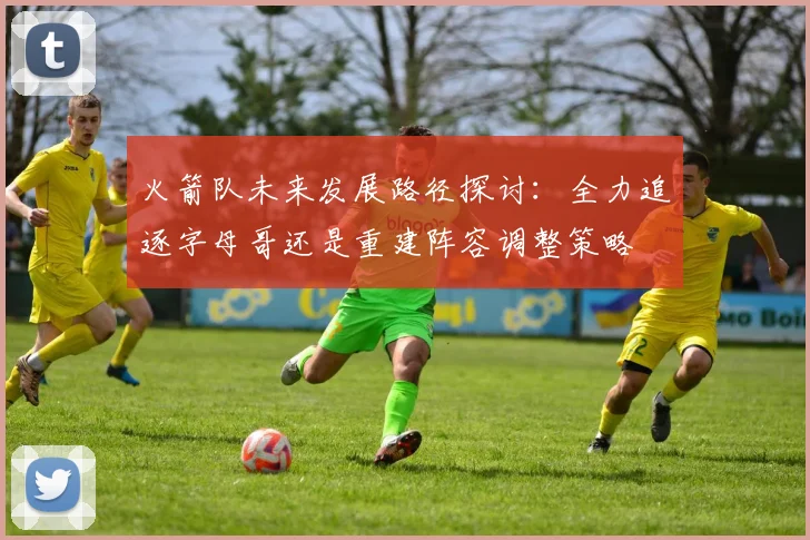 火箭队未来发展路径探讨：全力追逐字母哥还是重建阵容调整策略