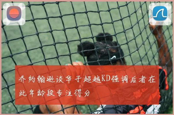乔约翰逊谈华子超越KD强调后者在此年龄段专注得分