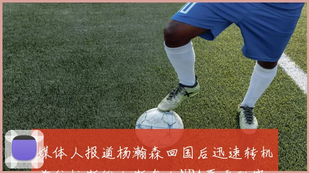 媒体人报道杨瀚森回国后迅速转机前往拉斯维加斯参加NBA夏季联赛