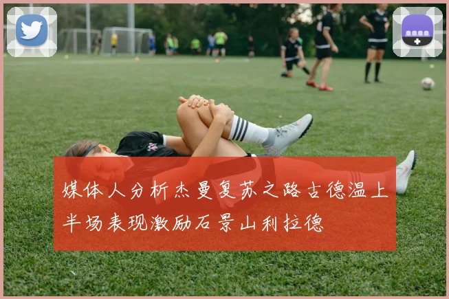 媒体人分析杰曼复苏之路古德温上半场表现激励石景山利拉德