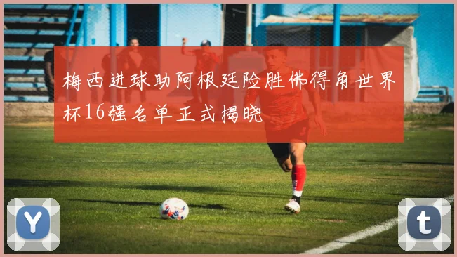 梅西进球助阿根廷险胜佛得角世界杯16强名单正式揭晓