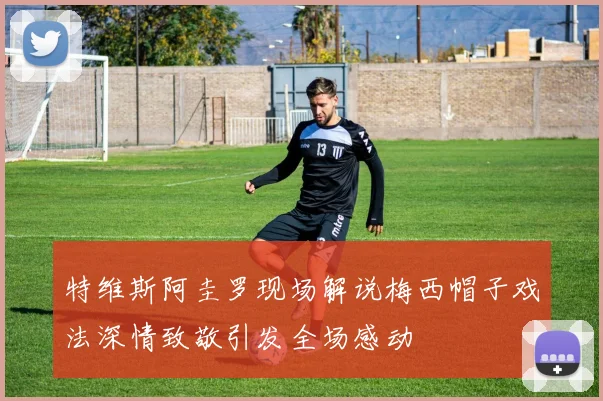 特维斯阿圭罗现场解说梅西帽子戏法深情致敬引发全场感动