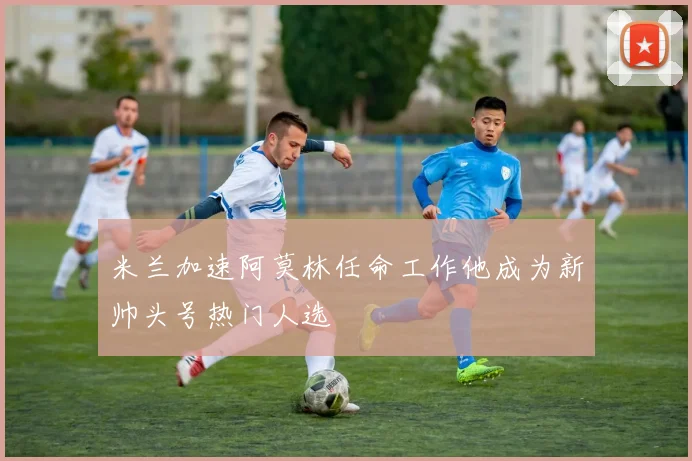 米兰加速阿莫林任命工作他成为新帅头号热门人选