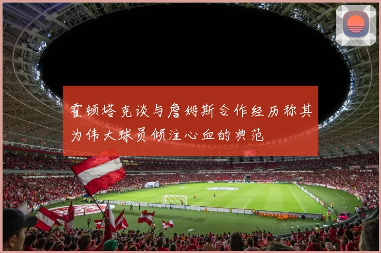 霍顿塔克谈与詹姆斯合作经历称其为伟大球员倾注心血的典范