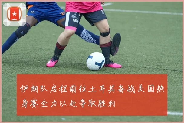 伊朗队启程前往土耳其备战美国热身赛全力以赴争取胜利