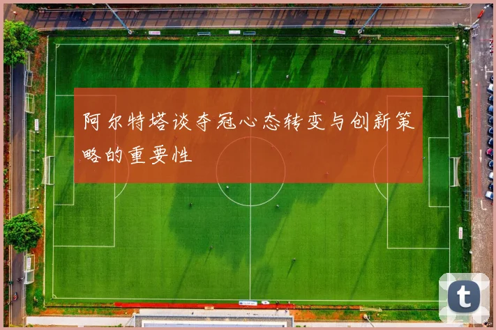 阿尔特塔谈夺冠心态转变与创新策略的重要性