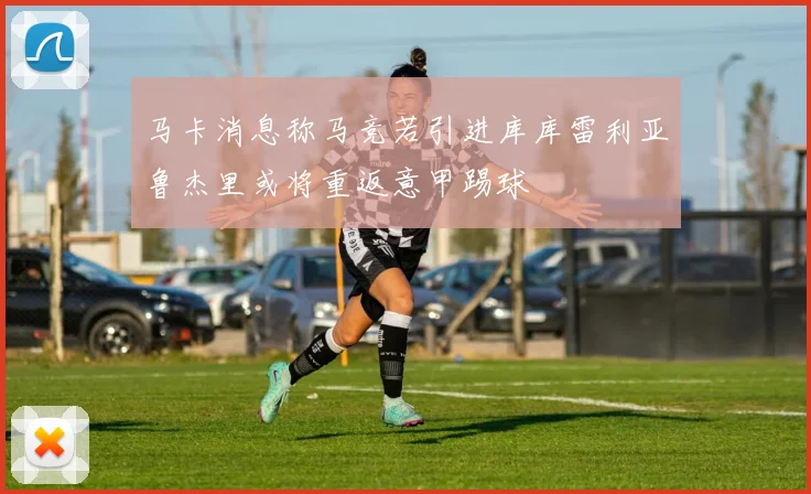 马卡消息称马竞若引进库库雷利亚鲁杰里或将重返意甲踢球