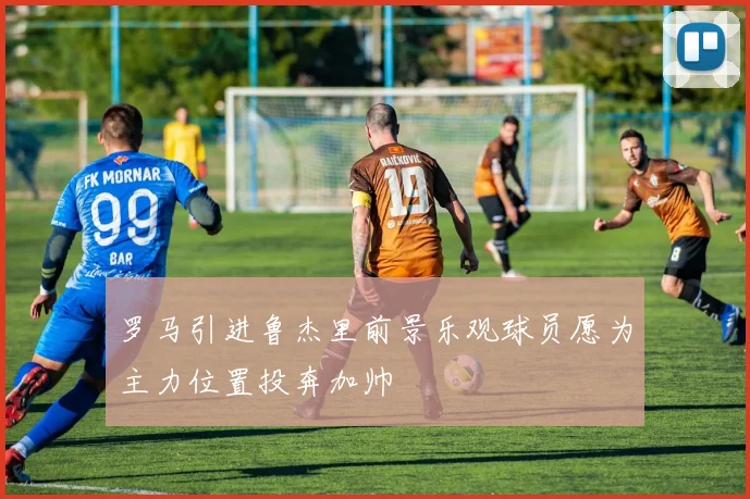 罗马引进鲁杰里前景乐观球员愿为主力位置投奔加帅