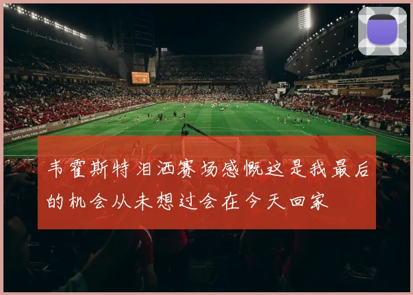 韦霍斯特泪洒赛场感慨这是我最后的机会从未想过会在今天回家